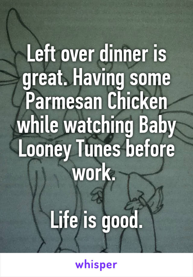 Left over dinner is great. Having some Parmesan Chicken while watching Baby Looney Tunes before work. 

Life is good.