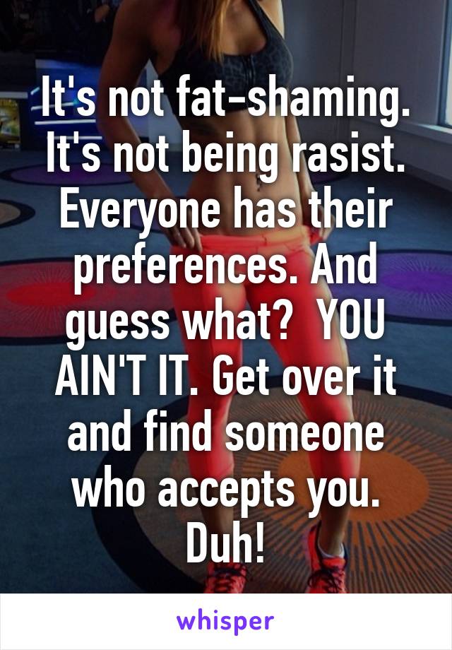 It's not fat-shaming. It's not being rasist. Everyone has their preferences. And guess what?  YOU AIN'T IT. Get over it and find someone who accepts you. Duh!