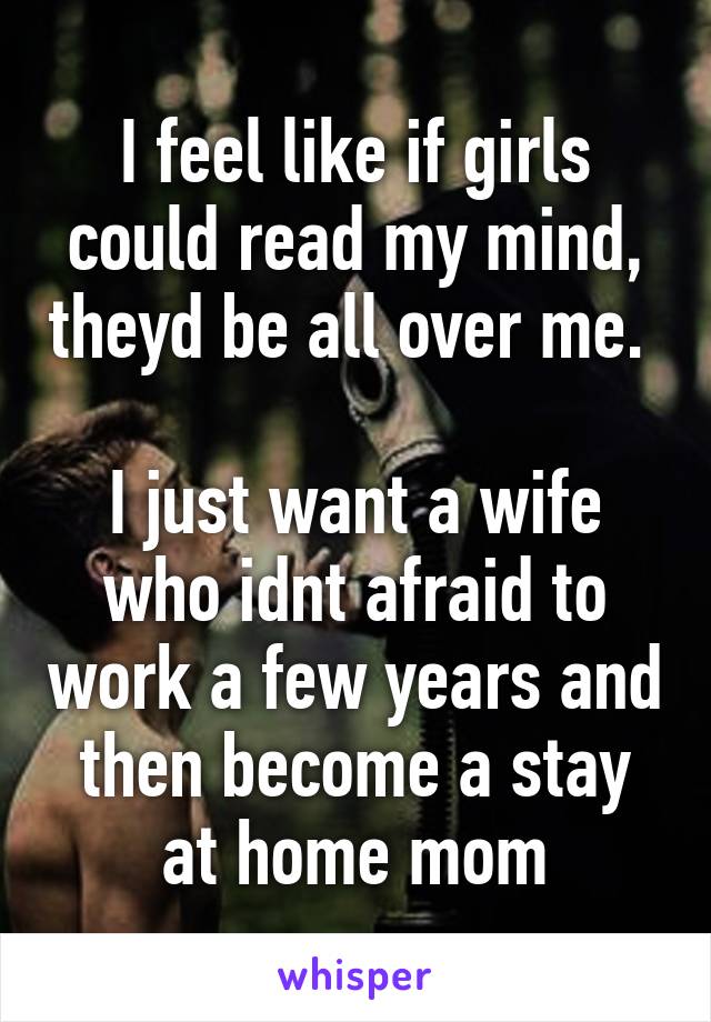 I feel like if girls could read my mind, theyd be all over me. 

I just want a wife who idnt afraid to work a few years and then become a stay at home mom