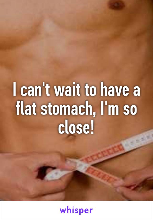 I can't wait to have a flat stomach, I'm so close!