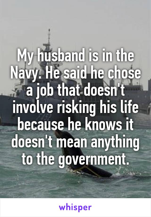 My husband is in the Navy. He said he chose a job that doesn't involve risking his life because he knows it doesn't mean anything to the government.