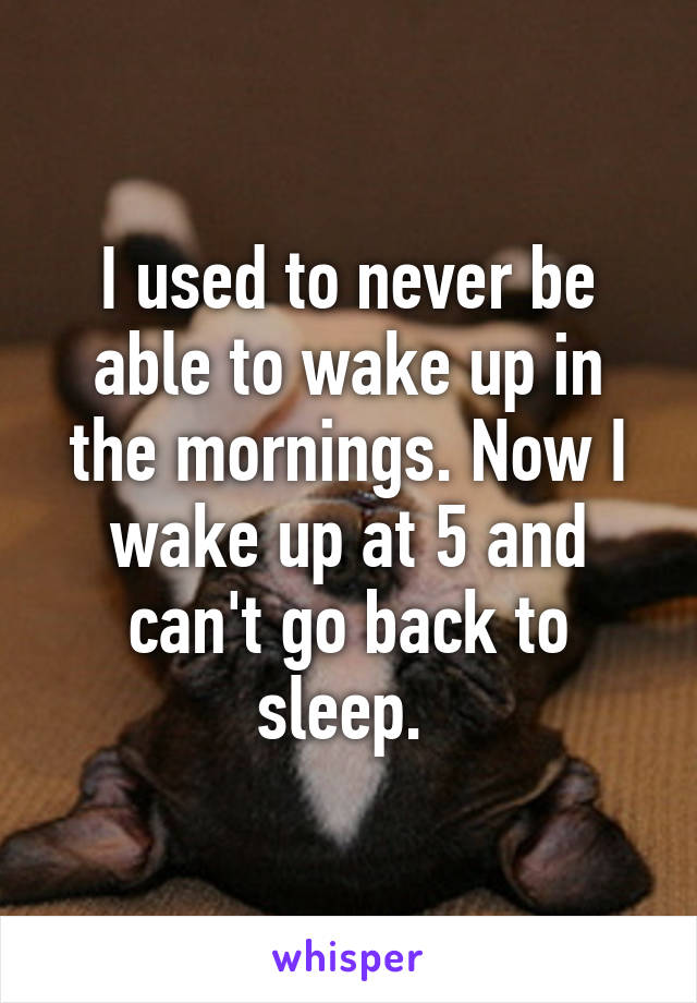 I used to never be able to wake up in the mornings. Now I wake up at 5 and can't go back to sleep. 