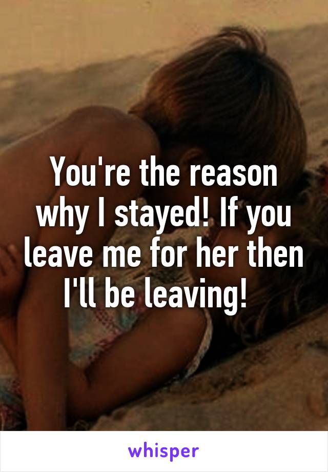 You're the reason why I stayed! If you leave me for her then I'll be leaving!  