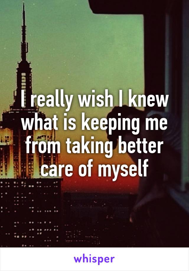 I really wish I knew what is keeping me from taking better care of myself