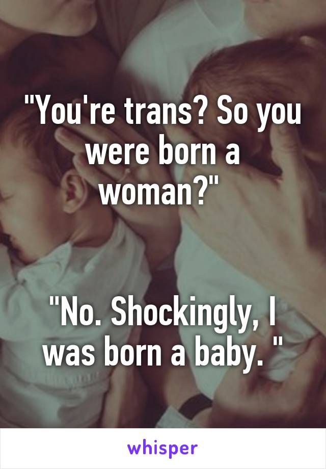 "You're trans? So you were born a woman?" 


"No. Shockingly, I was born a baby. "