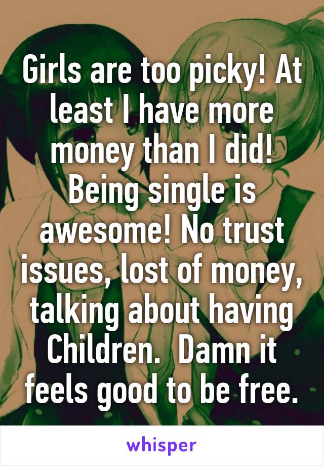 Girls are too picky! At least I have more money than I did! Being single is awesome! No trust issues, lost of money, talking about having Children.  Damn it feels good to be free.