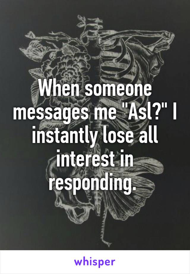 When someone messages me "Asl?" I instantly lose all interest in responding. 