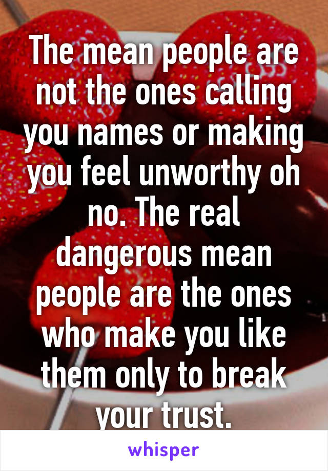 The mean people are not the ones calling you names or making you feel unworthy oh no. The real dangerous mean people are the ones who make you like them only to break your trust.