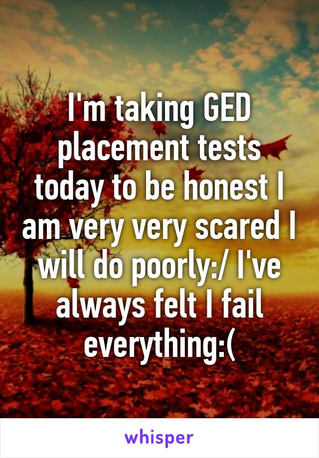 I'm taking GED placement tests today to be honest I am very very scared I will do poorly:/ I've always felt I fail everything:(