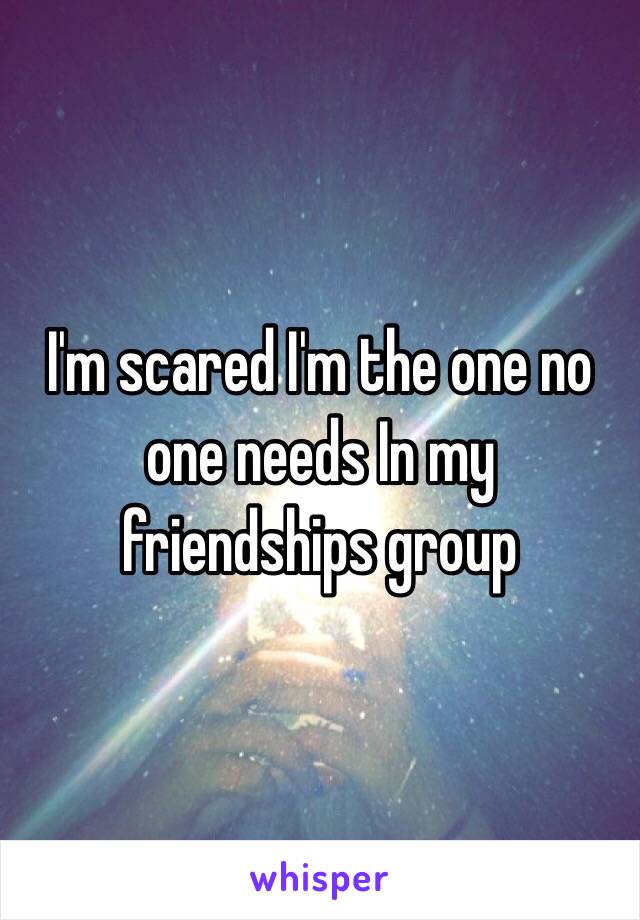 I'm scared I'm the one no one needs In my friendships group 