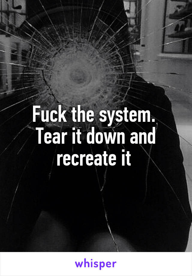 Fuck the system. 
Tear it down and recreate it 