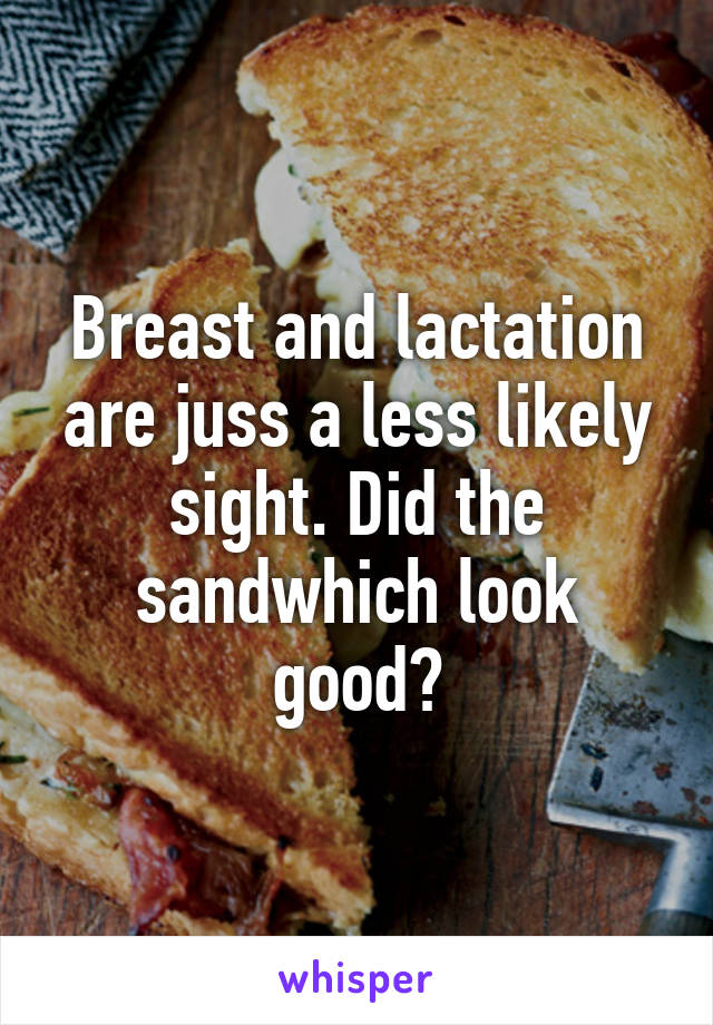 Breast and lactation are juss a less likely sight. Did the sandwhich look good?