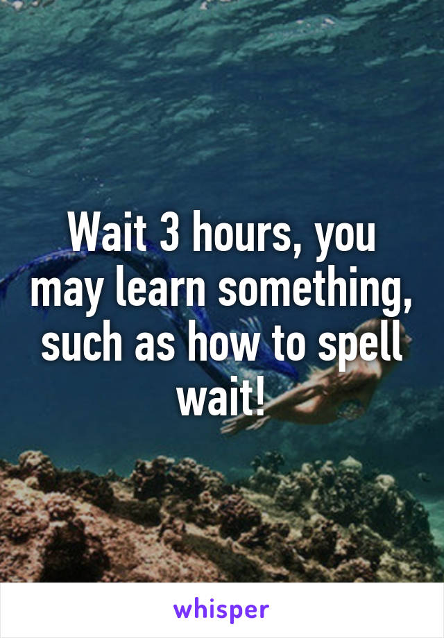 Wait 3 hours, you may learn something, such as how to spell wait!