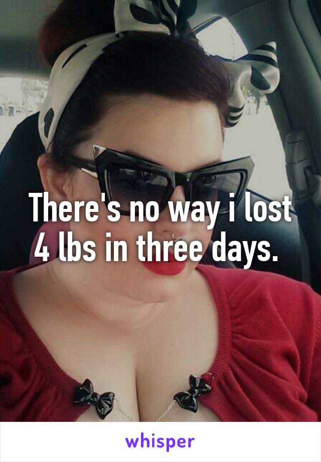 There's no way i lost 4 lbs in three days. 