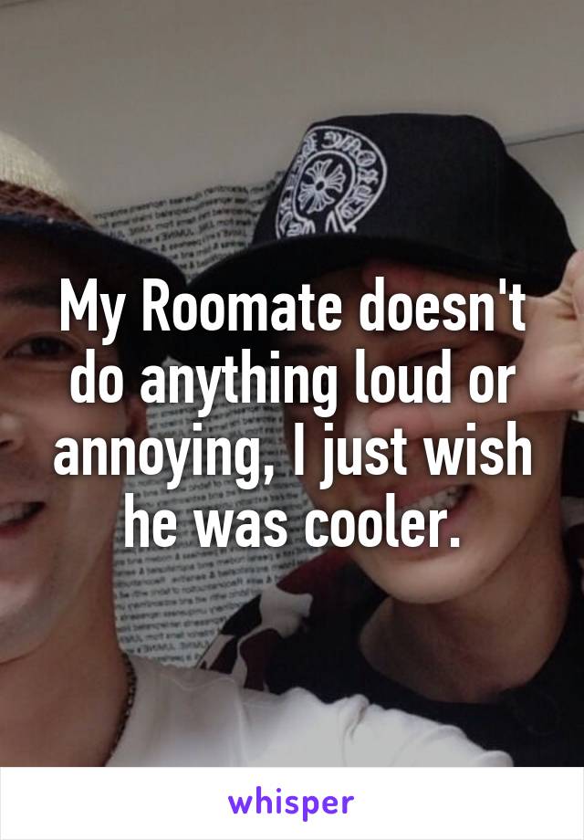 My Roomate doesn't do anything loud or annoying, I just wish he was cooler.