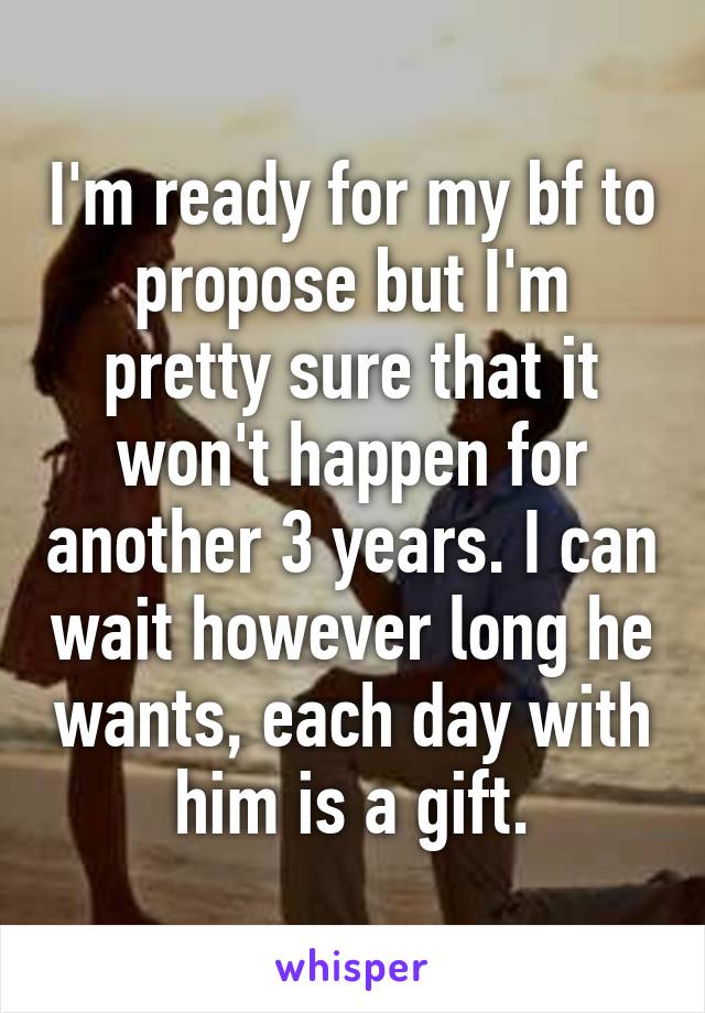 I'm ready for my bf to propose but I'm pretty sure that it won't happen for another 3 years. I can wait however long he wants, each day with him is a gift.