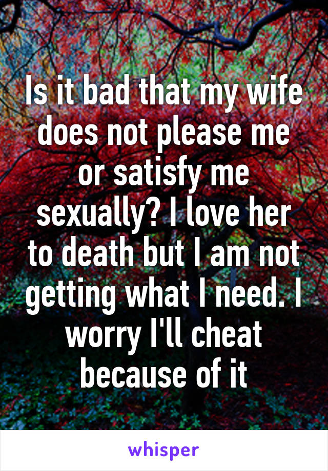 Is it bad that my wife does not please me or satisfy me sexually? I love her to death but I am not getting what I need. I worry I'll cheat because of it