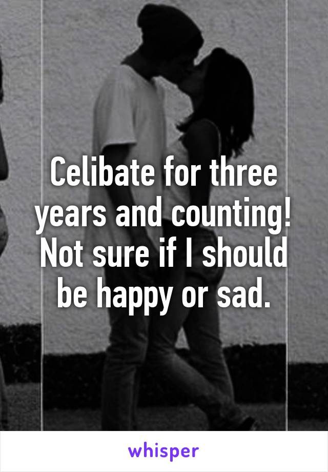 Celibate for three years and counting! Not sure if I should be happy or sad.