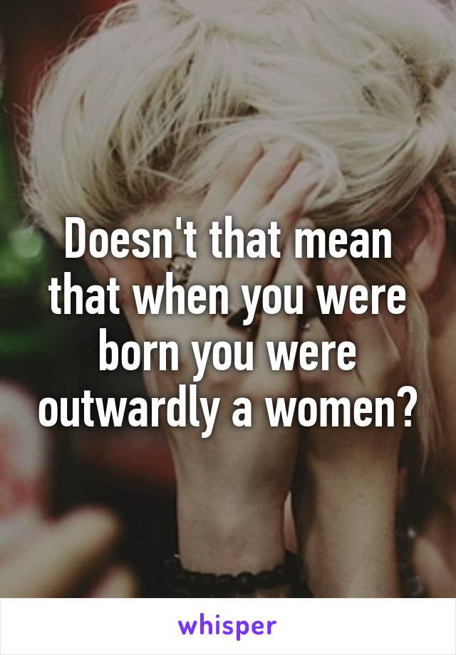 Doesn't that mean that when you were born you were outwardly a women?