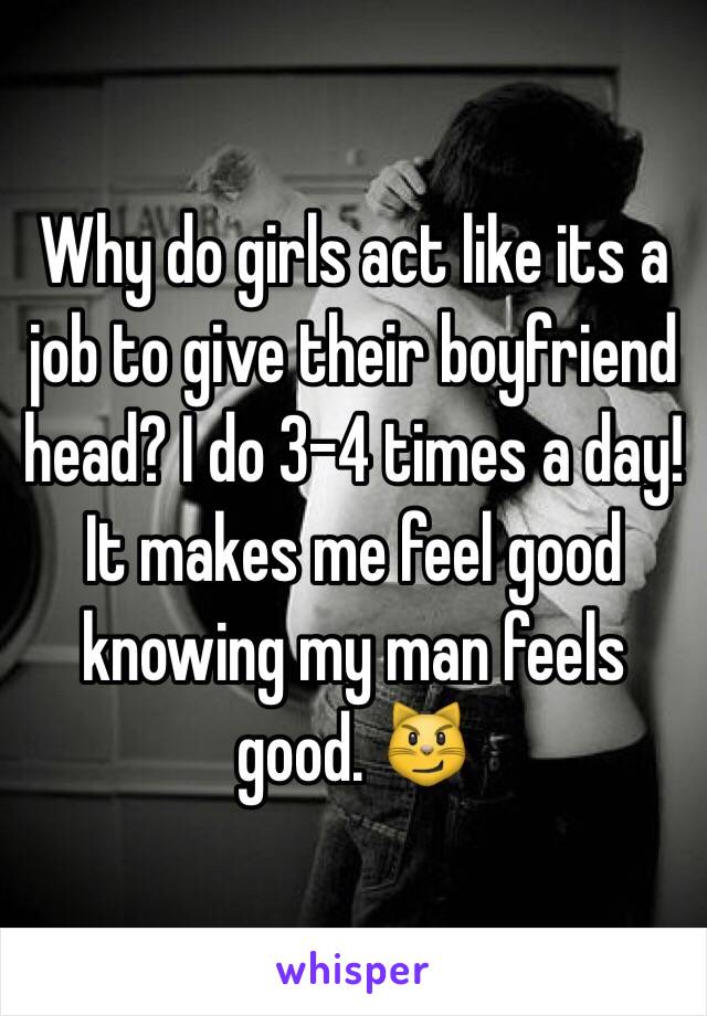 Why do girls act like its a job to give their boyfriend head? I do 3-4 times a day! It makes me feel good knowing my man feels good. 😼