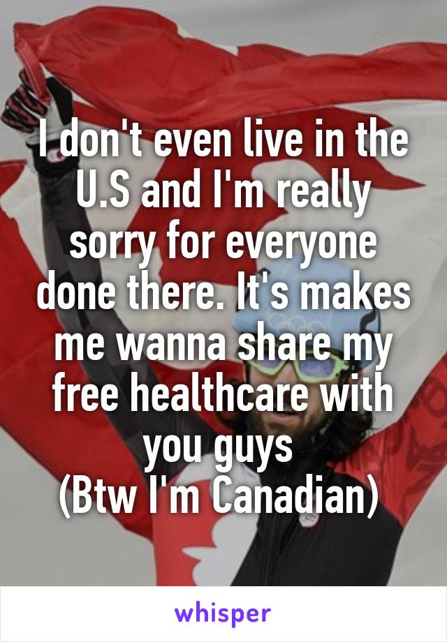 I don't even live in the U.S and I'm really sorry for everyone done there. It's makes me wanna share my free healthcare with you guys 
(Btw I'm Canadian) 