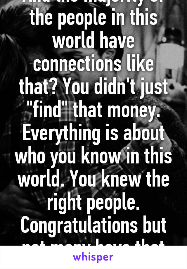 And the majority of the people in this world have connections like that? You didn't just "find" that money. Everything is about who you know in this world. You knew the right people. Congratulations but not many have that luxury