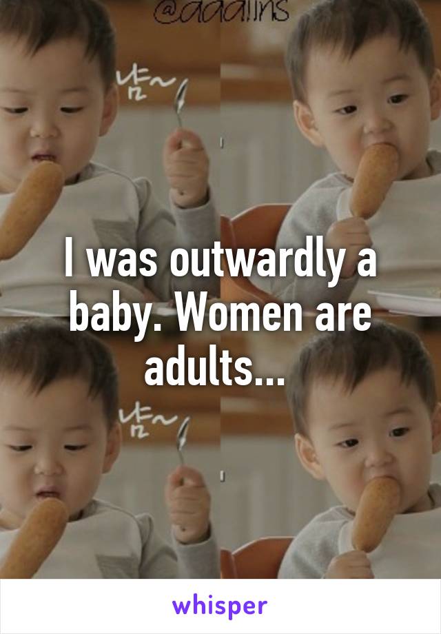 I was outwardly a baby. Women are adults... 