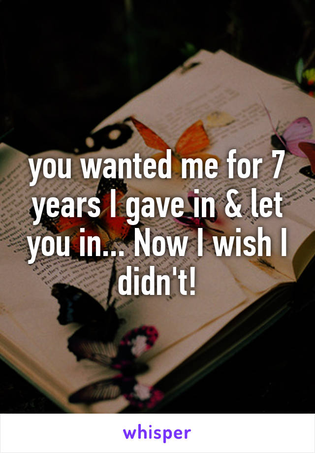 you wanted me for 7 years I gave in & let you in... Now I wish I didn't!