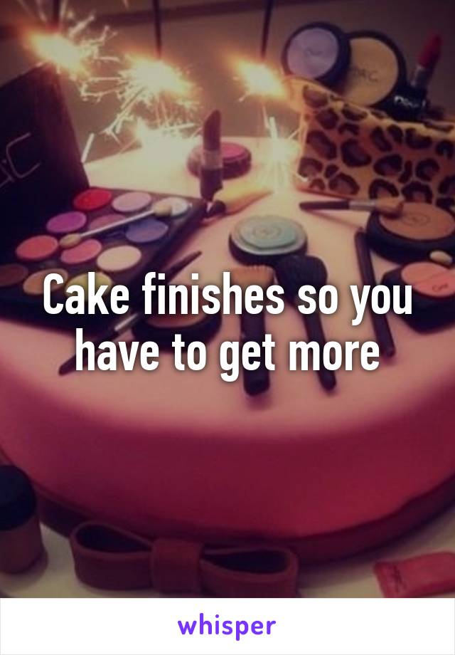 Cake finishes so you have to get more