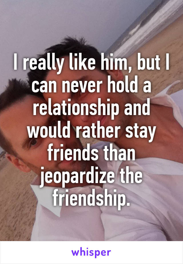 I really like him, but I can never hold a relationship and would rather stay friends than jeopardize the friendship.