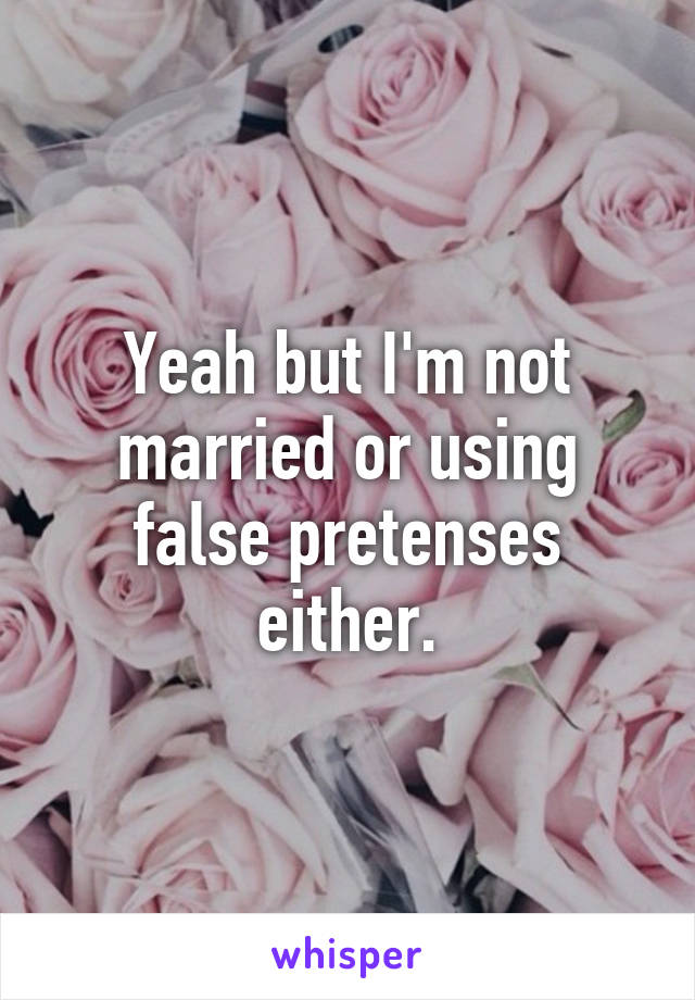 Yeah but I'm not married or using false pretenses either.