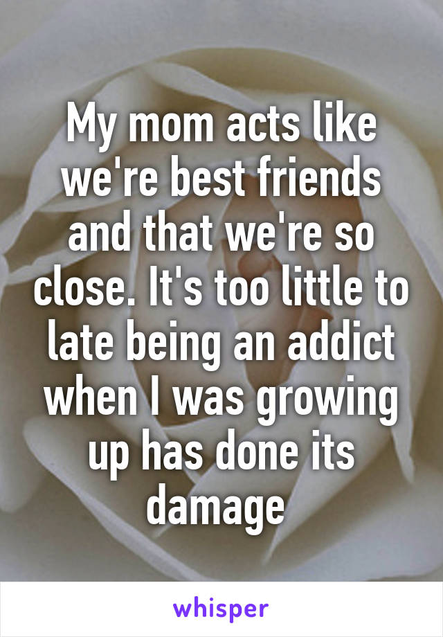 My mom acts like we're best friends and that we're so close. It's too little to late being an addict when I was growing up has done its damage 