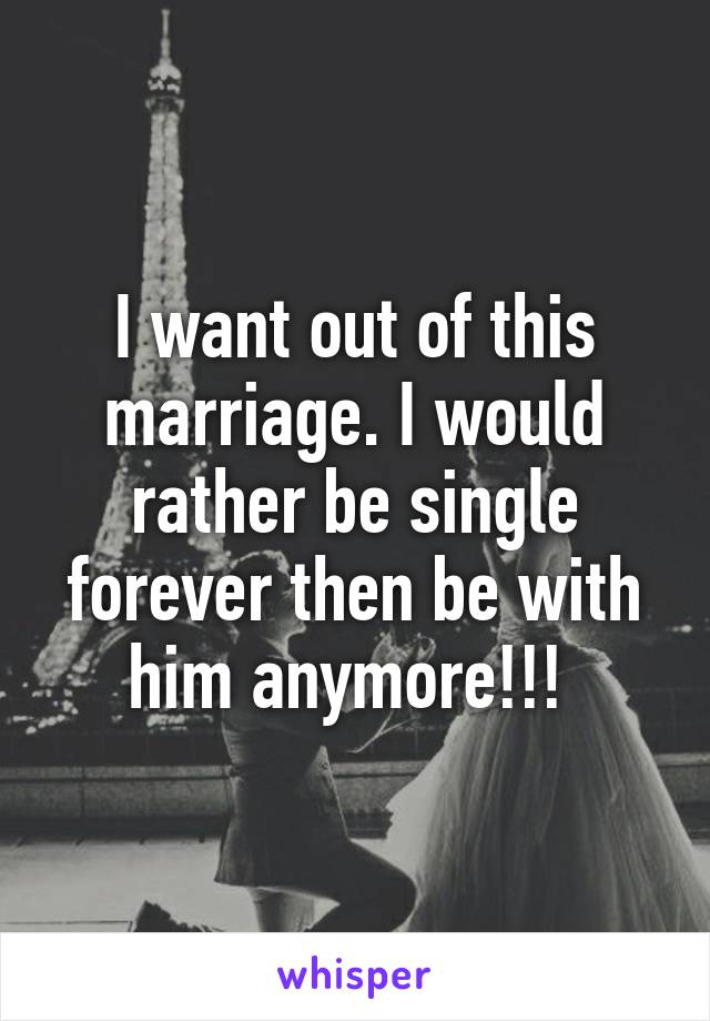 I want out of this marriage. I would rather be single forever then be with him anymore!!! 