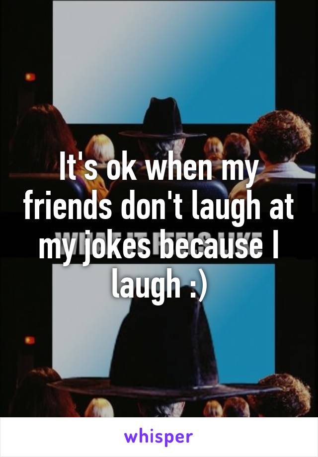 It's ok when my friends don't laugh at my jokes because I laugh :)