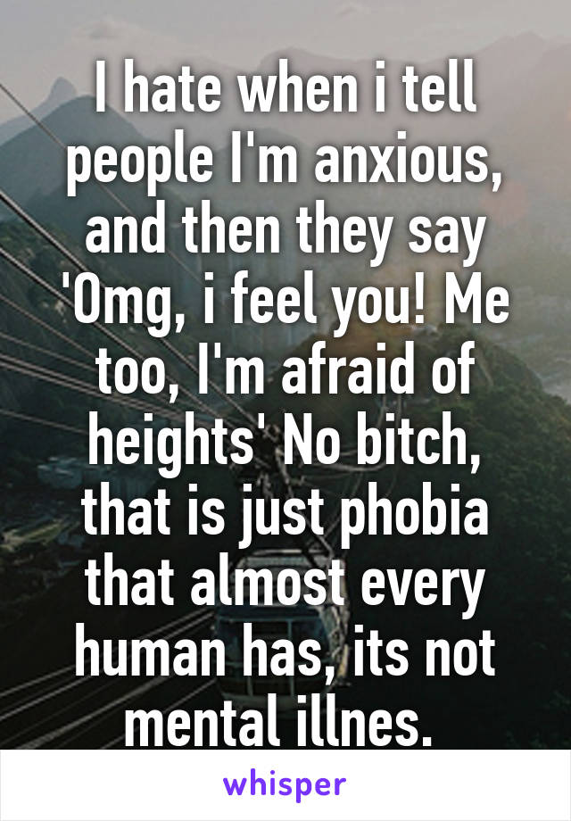 I hate when i tell people I'm anxious, and then they say 'Omg, i feel you! Me too, I'm afraid of heights' No bitch, that is just phobia that almost every human has, its not mental illnes. 