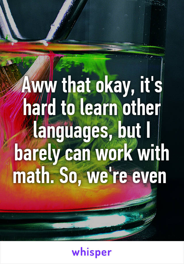 Aww that okay, it's hard to learn other languages, but I barely can work with math. So, we're even 