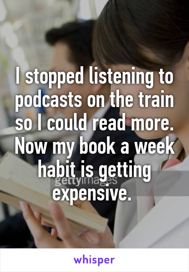 I stopped listening to podcasts on the train so I could read more. Now my book a week habit is getting expensive. 