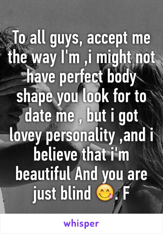 To all guys, accept me the way I'm ,i might not have perfect body shape you look for to date me , but i got lovey personality ,and i believe that i'm beautiful And you are just blind 😋. F