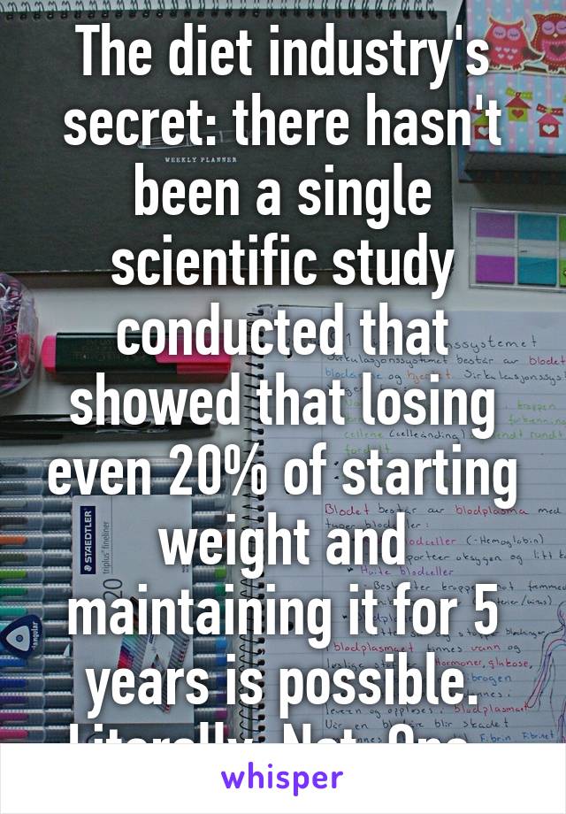 The diet industry's secret: there hasn't been a single scientific study conducted that showed that losing even 20% of starting weight and maintaining it for 5 years is possible. Literally. Not. One. 