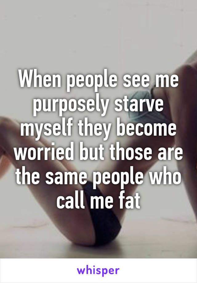 When people see me purposely starve myself they become worried but those are the same people who call me fat