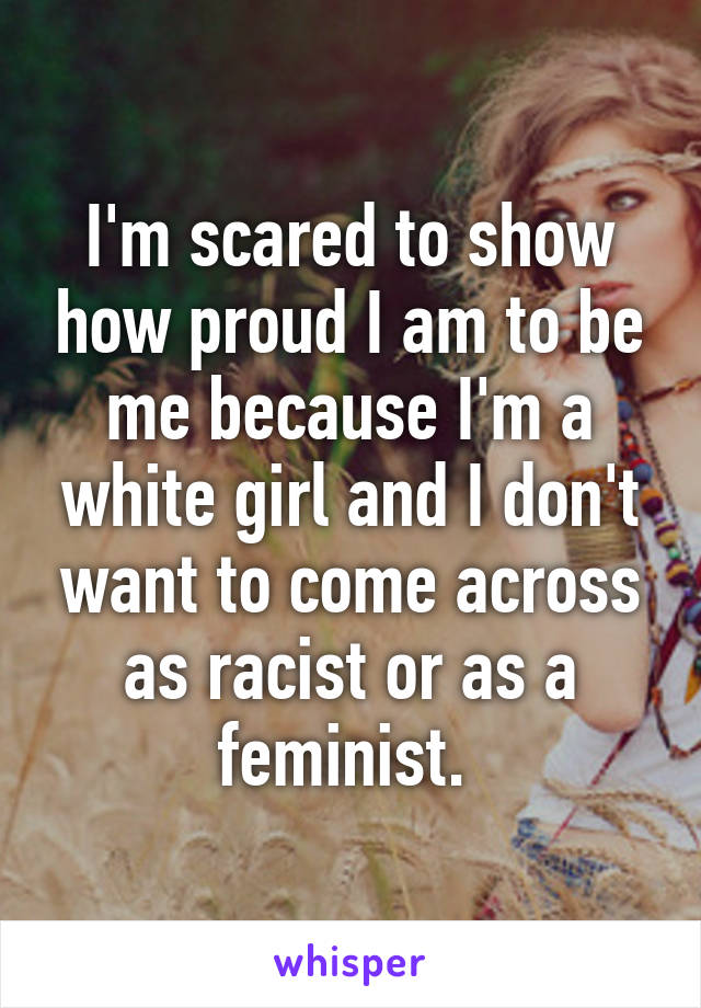 I'm scared to show how proud I am to be me because I'm a white girl and I don't want to come across as racist or as a feminist. 