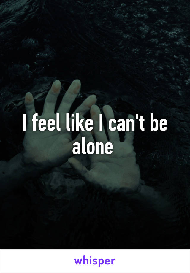 I feel like I can't be alone 