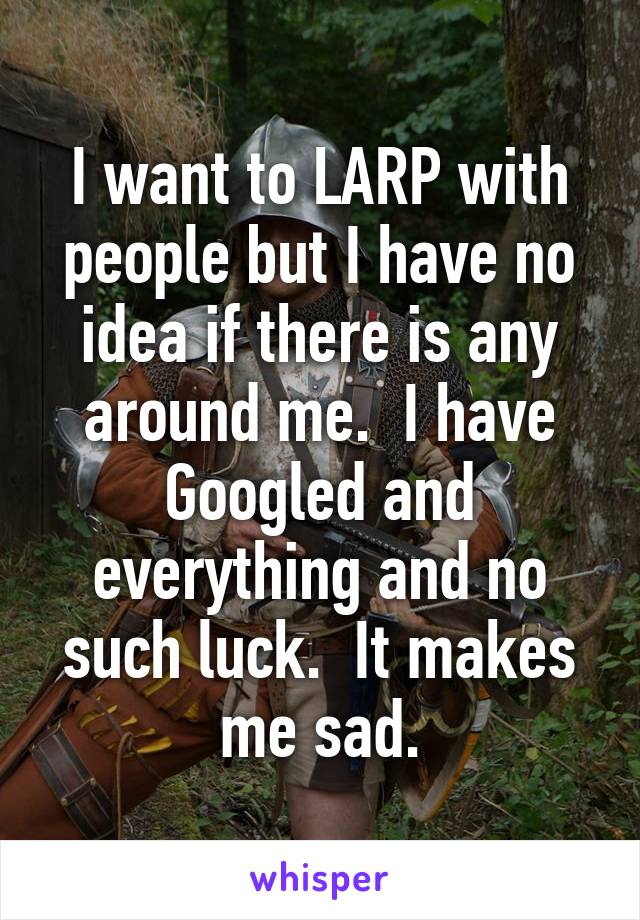 I want to LARP with people but I have no idea if there is any around me.  I have Googled and everything and no such luck.  It makes me sad.