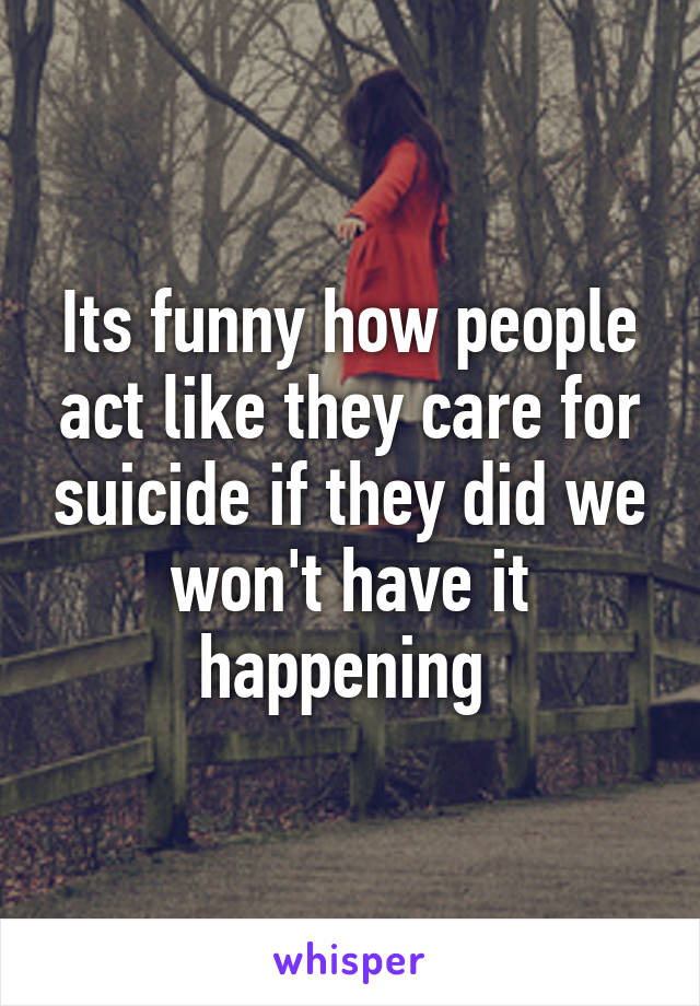 Its funny how people act like they care for suicide if they did we won't have it happening 