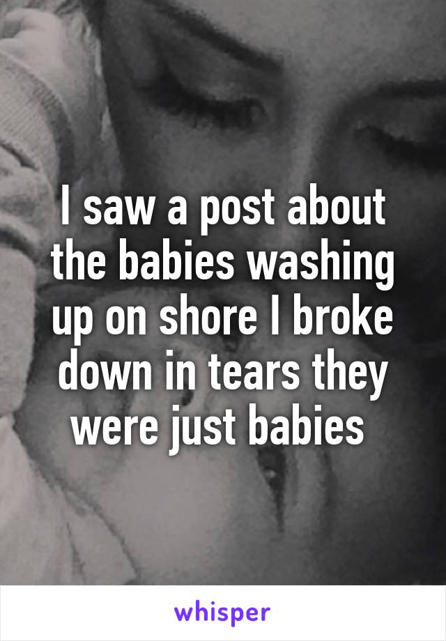 I saw a post about the babies washing up on shore I broke down in tears they were just babies 