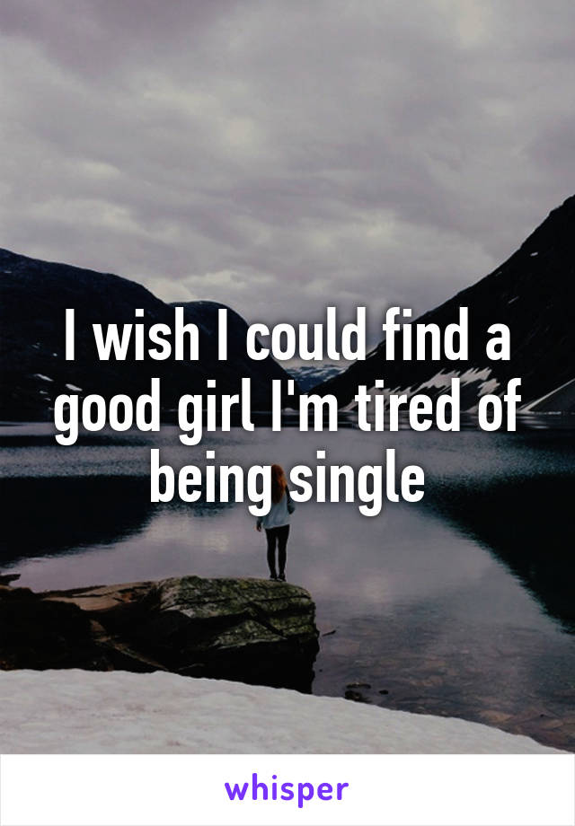 I wish I could find a good girl I'm tired of being single