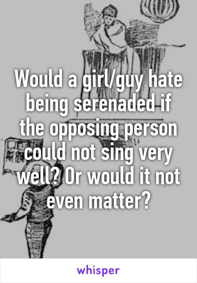 Would a girl/guy hate being serenaded if the opposing person could not sing very well? Or would it not even matter?