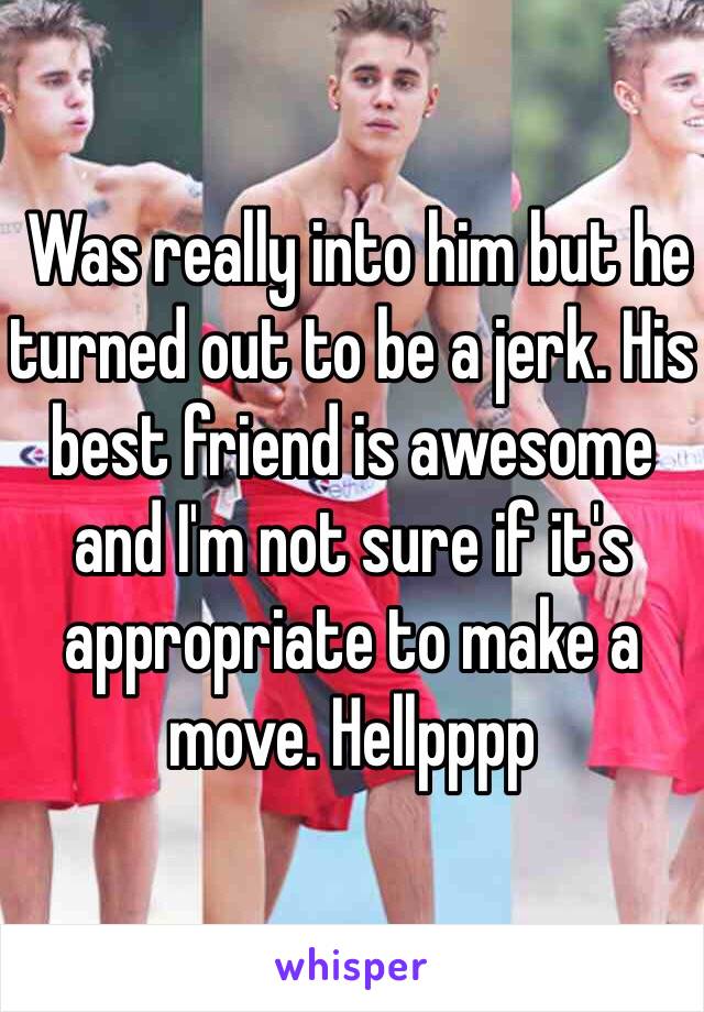  Was really into him but he turned out to be a jerk. His best friend is awesome and I'm not sure if it's appropriate to make a move. Hellpppp