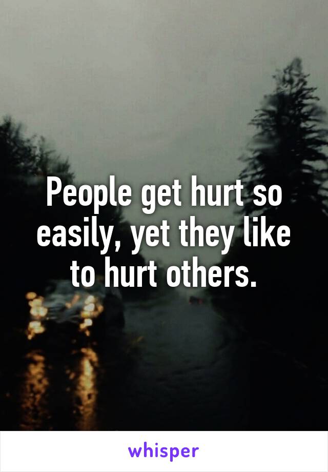 People get hurt so easily, yet they like to hurt others.