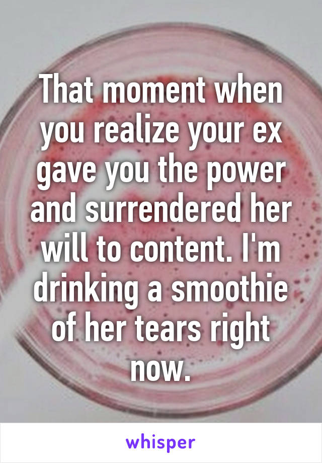 That moment when you realize your ex gave you the power and surrendered her will to content. I'm drinking a smoothie of her tears right now.